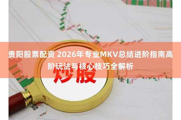 贵阳股票配资 2026年专业MKV总结进阶指南高阶玩法与核心技巧全解析