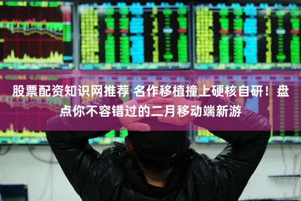 股票配资知识网推荐 名作移植撞上硬核自研！盘点你不容错过的二月移动端新游
