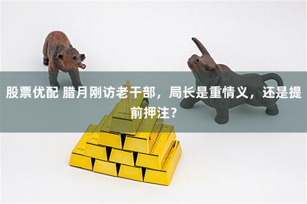 股票优配 腊月刚访老干部,局长是重情义,还是提前押注?