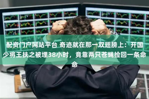 配资门户网站平台 奇迹就在那一双翅膀上：开国少将王扶之被埋38小时，竟靠两只苍蝇捡回一条命