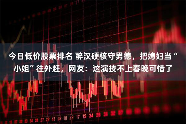 今日低价股票排名 醉汉硬核守男德，把媳妇当“小姐”往外赶，网友：这演技不上春晚可惜了