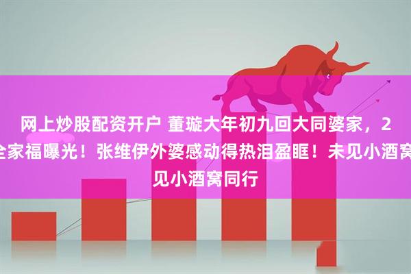 网上炒股配资开户 董璇大年初九回大同婆家，21人全家福曝光！张维伊外婆感动得热泪盈眶！未见小酒窝同行