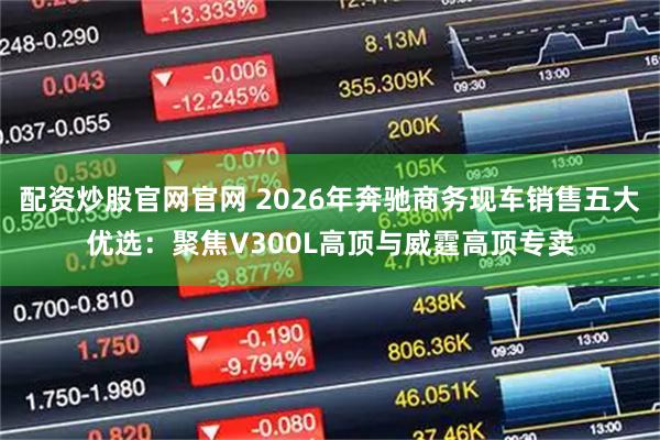 配资炒股官网官网 2026年奔驰商务现车销售五大优选：聚焦V300L高顶与威霆高顶专卖