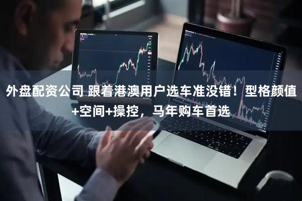 外盘配资公司 跟着港澳用户选车准没错!型格颜值+空间+操控,马年购车首选