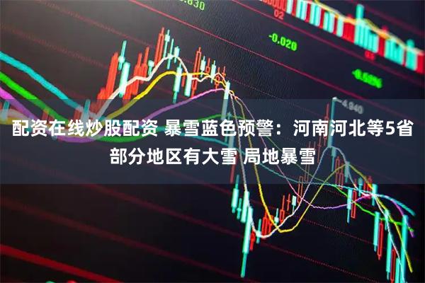 配资在线炒股配资 暴雪蓝色预警：河南河北等5省部分地区有大雪 局地暴雪