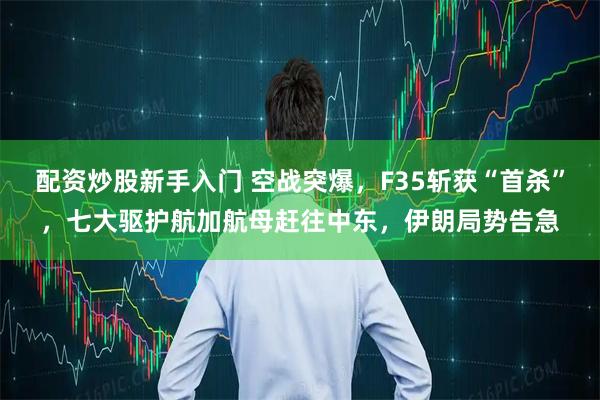 配资炒股新手入门 空战突爆，F35斩获“首杀”，七大驱护航加航母赶往中东，伊朗局势告急