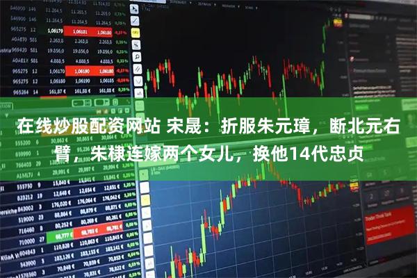 在线炒股配资网站 宋晟:折服朱元璋,断北元右臂,朱棣连嫁两个女儿,换他14代忠贞
