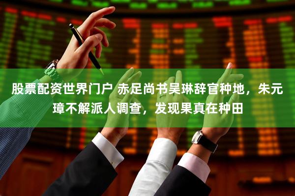 股票配资世界门户 赤足尚书吴琳辞官种地，朱元璋不解派人调查，发现果真在种田