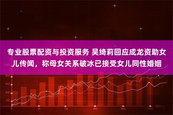 专业股票配资与投资服务 吴绮莉回应成龙资助女儿传闻，称母女关系破冰已接受女儿同性婚姻