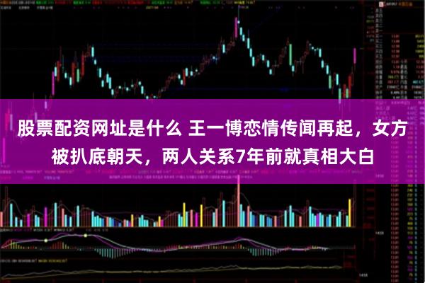 股票配资网址是什么 王一博恋情传闻再起，女方被扒底朝天，两人关系7年前就真相大白