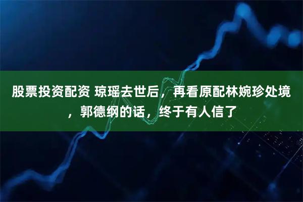 股票投资配资 琼瑶去世后，再看原配林婉珍处境，郭德纲的话，终于有人信了