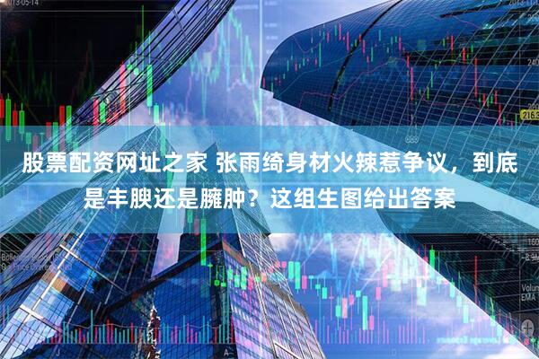 股票配资网址之家 张雨绮身材火辣惹争议，到底是丰腴还是臃肿？这组生图给出答案