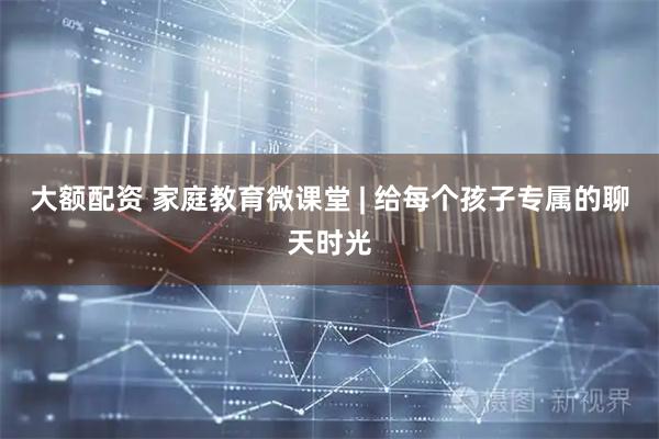 大额配资 家庭教育微课堂 | 给每个孩子专属的聊天时光