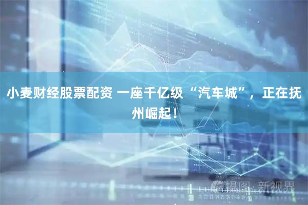 小麦财经股票配资 一座千亿级 “汽车城”，正在抚州崛起！
