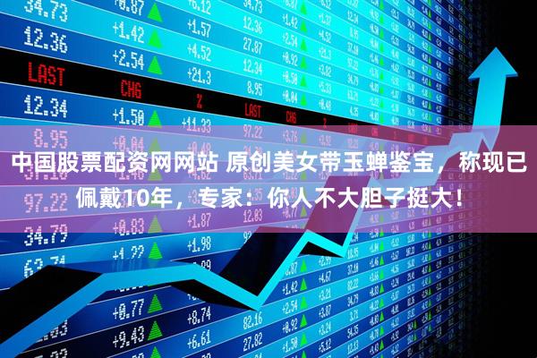 中国股票配资网网站 原创美女带玉蝉鉴宝,称现已佩戴10年,专家:你人不大胆子挺大!