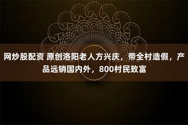 网炒股配资 原创洛阳老人方兴庆，带全村造假，产品远销国内外，800村民致富