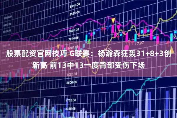 股票配资官网技巧 G联赛：杨瀚森狂轰31+8+3创新高 前13中13一度背部受伤下场