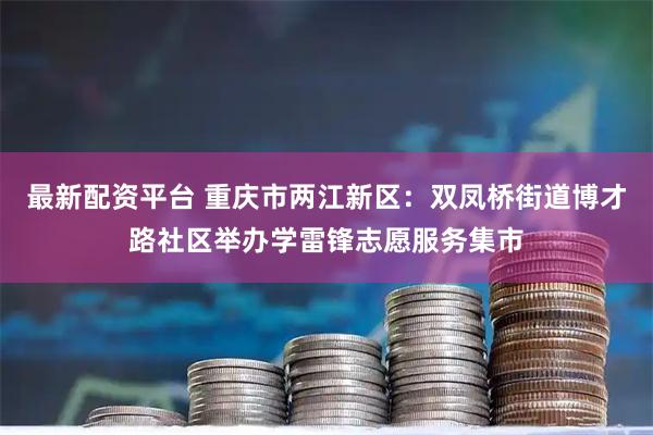 最新配资平台 重庆市两江新区:双凤桥街道博才路社区举办学雷锋志愿服务集市
