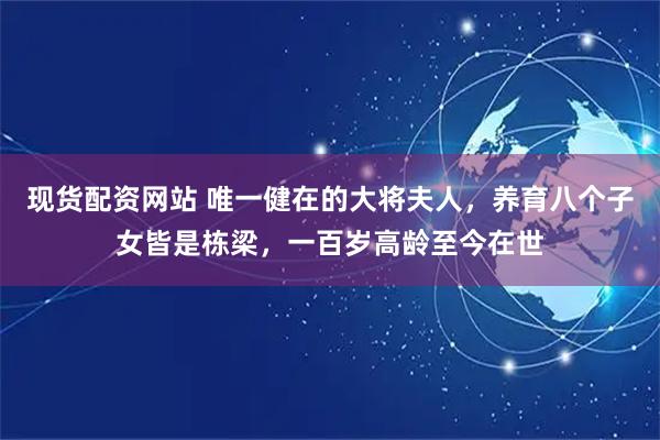 现货配资网站 唯一健在的大将夫人，养育八个子女皆是栋梁，一百岁高龄至今在世