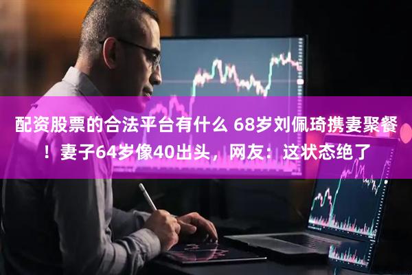 配资股票的合法平台有什么 68岁刘佩琦携妻聚餐！妻子64岁像40出头，网友：这状态绝了