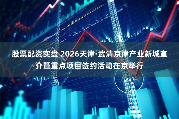 股票配资实盘 2026天津·武清京津产业新城宣介暨重点项目签约活动在京举行