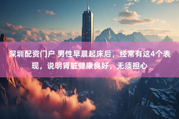 深圳配资门户 男性早晨起床后，经常有这4个表现，说明肾脏健康良好，无须担心