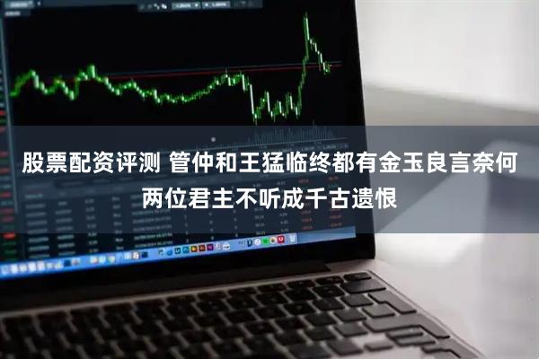 股票配资评测 管仲和王猛临终都有金玉良言奈何两位君主不听成千古遗恨