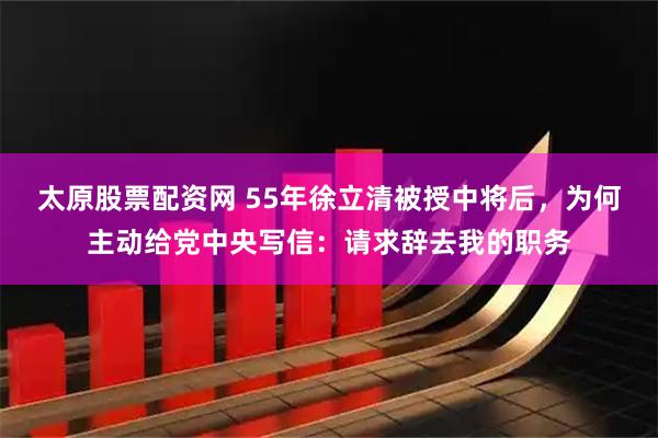 太原股票配资网 55年徐立清被授中将后，为何主动给党中央写信：请求辞去我的职务