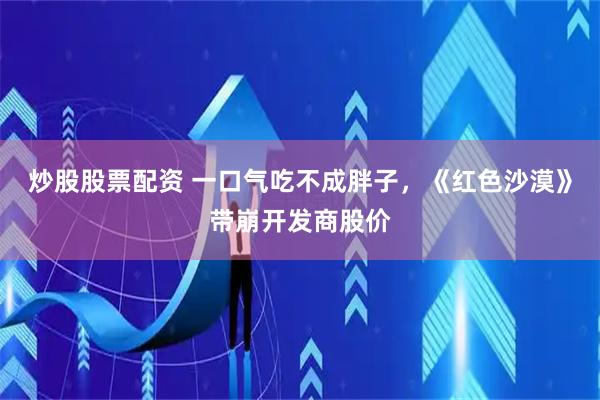 炒股股票配资 一口气吃不成胖子，《红色沙漠》带崩开发商股价