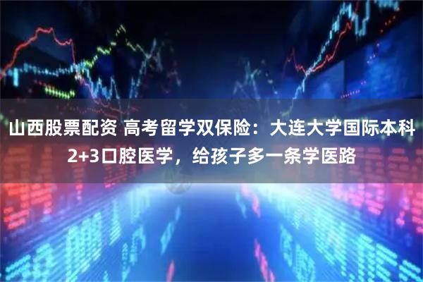 山西股票配资 高考留学双保险：大连大学国际本科2+3口腔医学，给孩子多一条学医路