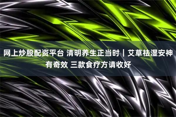 网上炒股配资平台 清明养生正当时｜艾草祛湿安神有奇效 三款食疗方请收好