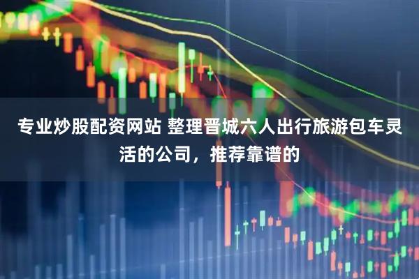 专业炒股配资网站 整理晋城六人出行旅游包车灵活的公司，推荐靠谱的