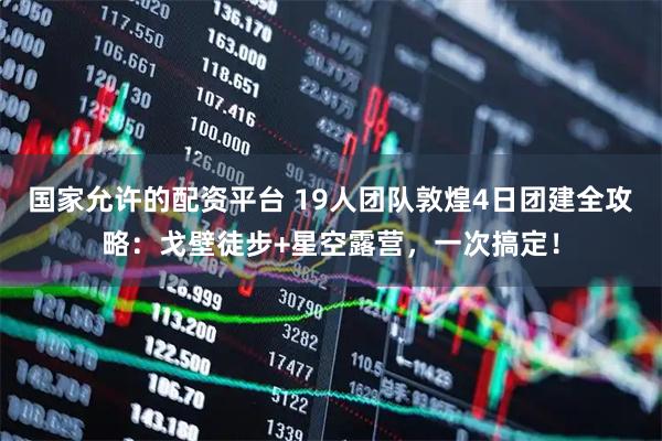 国家允许的配资平台 19人团队敦煌4日团建全攻略：戈壁徒步+星空露营，一次搞定！