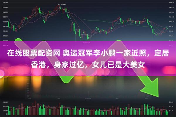 在线股票配资网 奥运冠军李小鹏一家近照，定居香港，身家过亿，女儿已是大美女