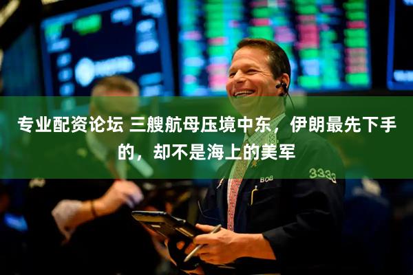 专业配资论坛 三艘航母压境中东，伊朗最先下手的，却不是海上的美军
