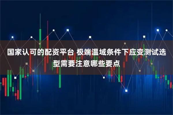 国家认可的配资平台 极端温域条件下应变测试选型需要注意哪些要点