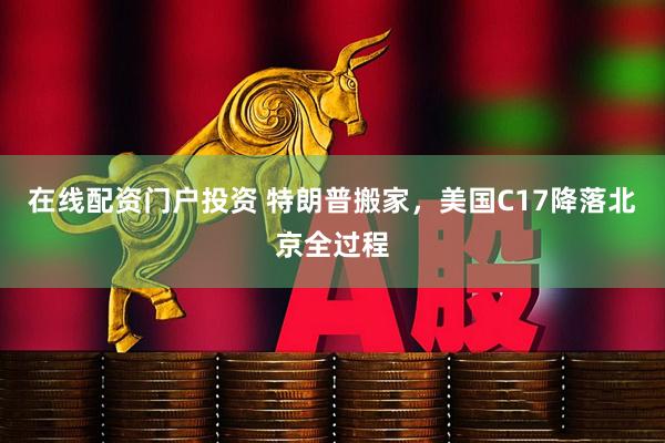 在线配资门户投资 特朗普搬家，美国C17降落北京全过程