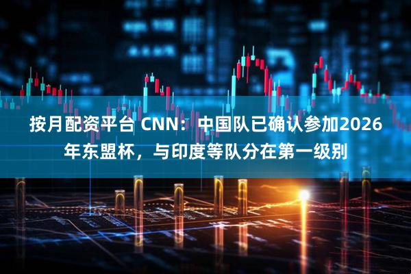按月配资平台 CNN：中国队已确认参加2026年东盟杯，与印度等队分在第一级别